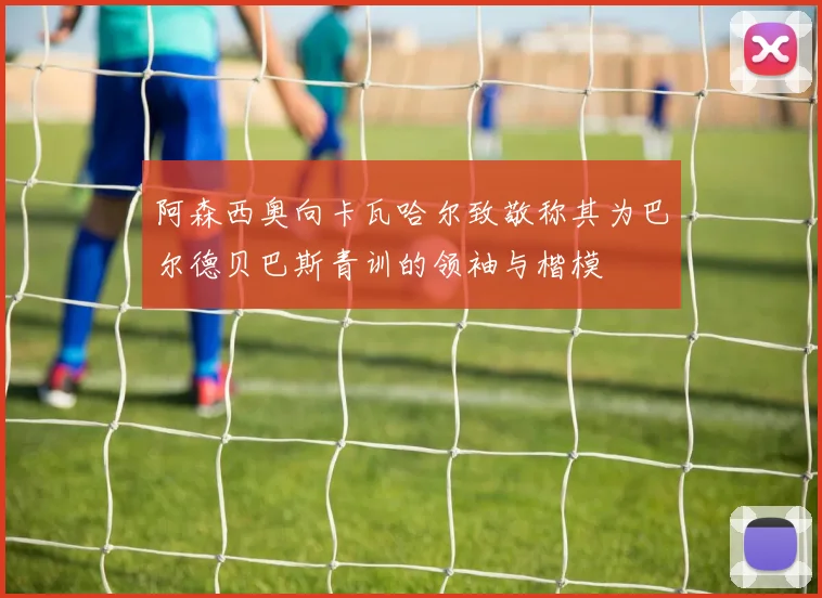 阿森西奥向卡瓦哈尔致敬称其为巴尔德贝巴斯青训的领袖与楷模