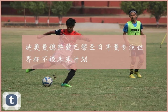 迪奥曼德热爱巴黎圣日耳曼专注世界杯不谈未来计划