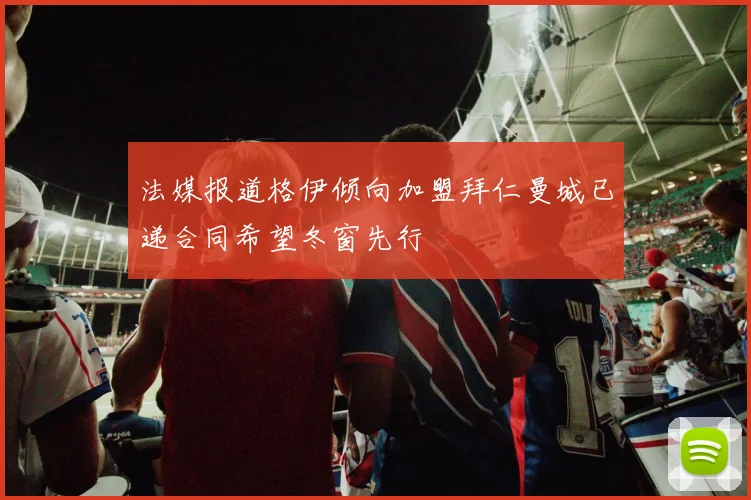 法媒报道格伊倾向加盟拜仁曼城已递合同希望冬窗先行