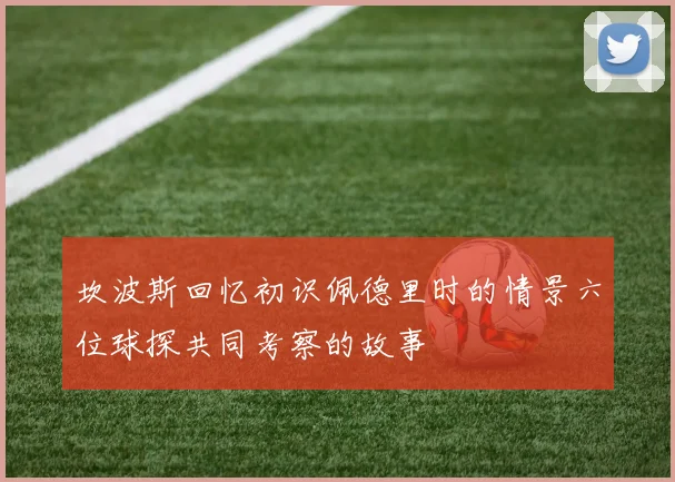 坎波斯回忆初识佩德里时的情景六位球探共同考察的故事