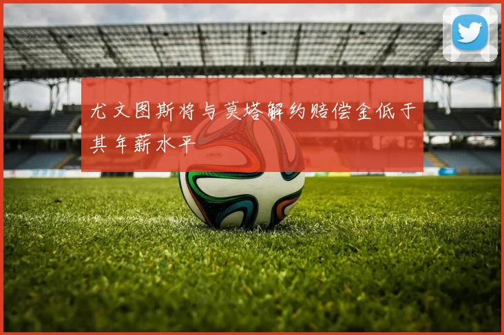 尤文图斯将与莫塔解约赔偿金低于其年薪水平