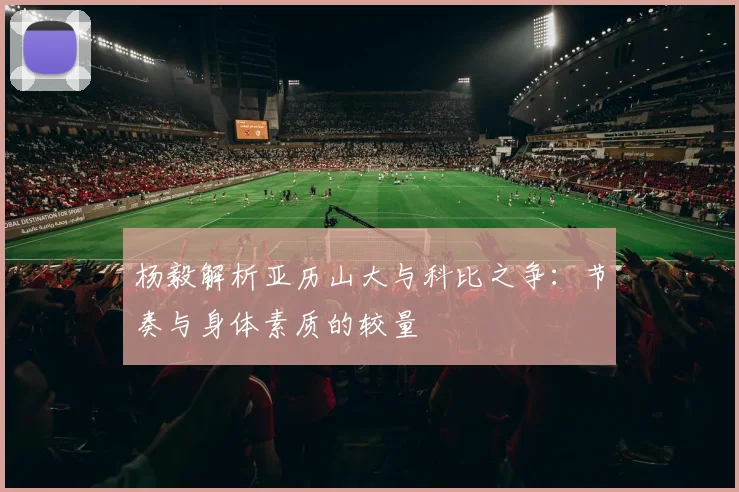 杨毅解析亚历山大与科比之争：节奏与身体素质的较量