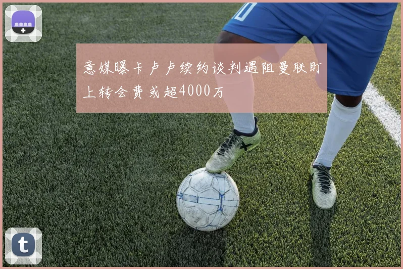 意媒曝卡卢卢续约谈判遇阻曼联盯上转会费或超4000万