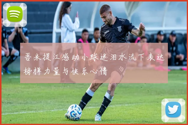 吾米提江感动小球迷泪水流下表达榜样力量与快乐心情