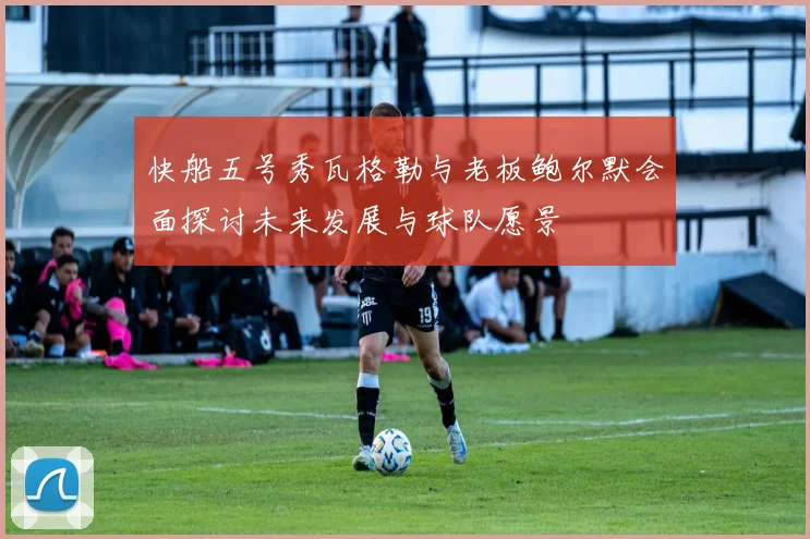 快船五号秀瓦格勒与老板鲍尔默会面探讨未来发展与球队愿景