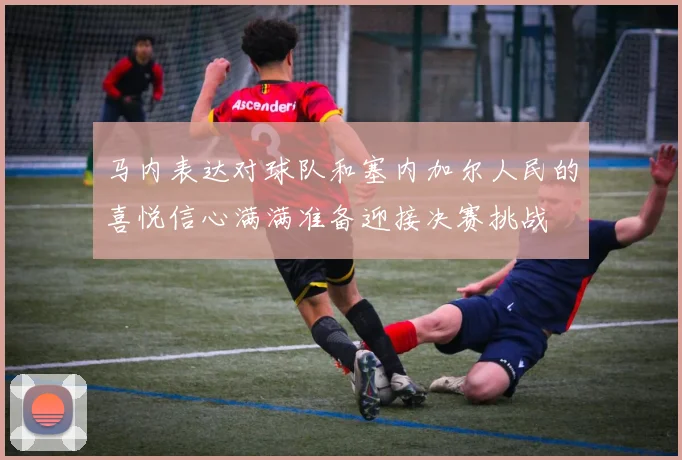 马内表达对球队和塞内加尔人民的喜悦信心满满准备迎接决赛挑战