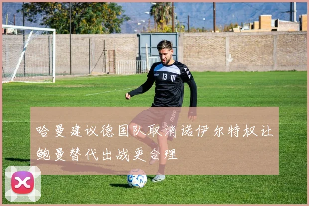 哈曼建议德国队取消诺伊尔特权让鲍曼替代出战更合理