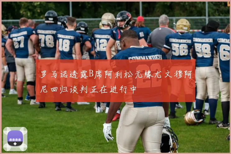 罗马诺透露B席阿利松无缘尤文穆阿尼回归谈判正在进行中