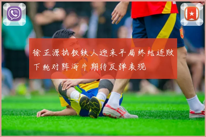 徐正源执教铁人迎来平局终结连败下轮对阵海牛期待反弹表现