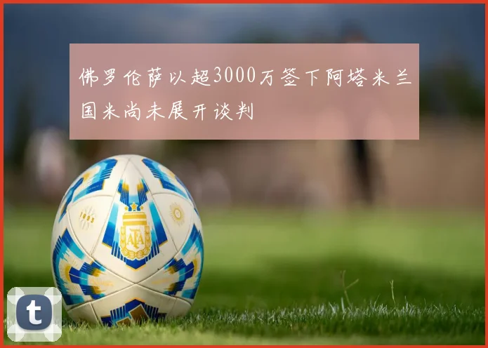 佛罗伦萨以超3000万签下阿塔米兰国米尚未展开谈判