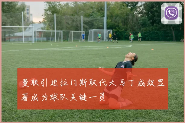 曼联引进拉门斯取代大马丁成效显著成为球队关键一员