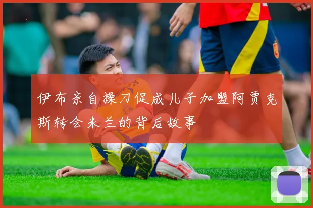 伊布亲自操刀促成儿子加盟阿贾克斯转会米兰的背后故事