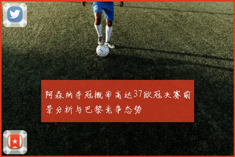 阿森纳夺冠概率高达37欧冠决赛前景分析与巴黎竞争态势