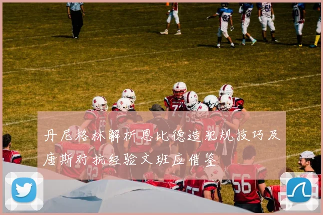 丹尼格林解析恩比德造犯规技巧及唐斯对抗经验文班应借鉴