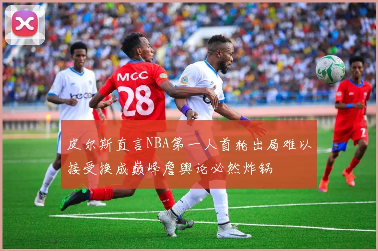 皮尔斯直言NBA第一人首轮出局难以接受换成巅峰詹舆论必然炸锅