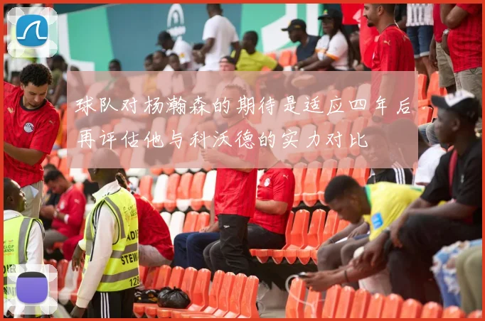 球队对杨瀚森的期待是适应四年后再评估他与科沃德的实力对比