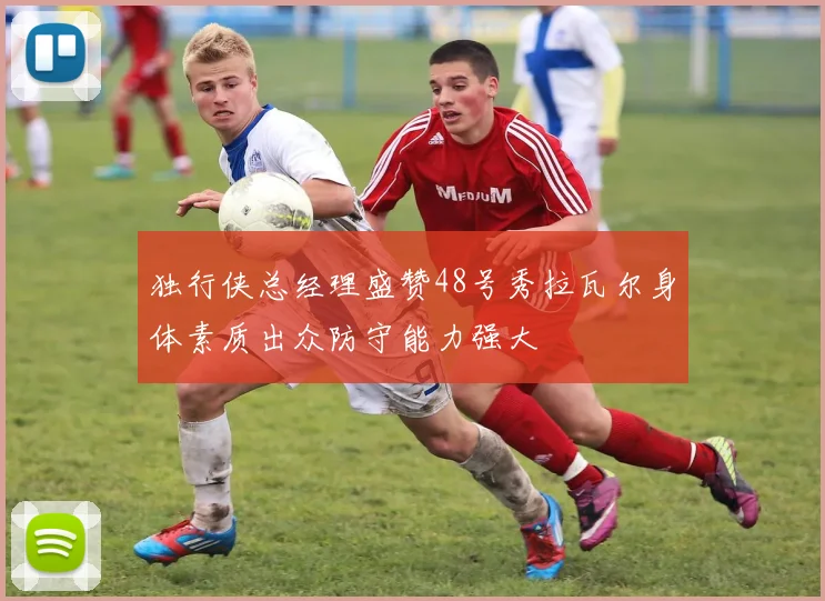 独行侠总经理盛赞48号秀拉瓦尔身体素质出众防守能力强大
