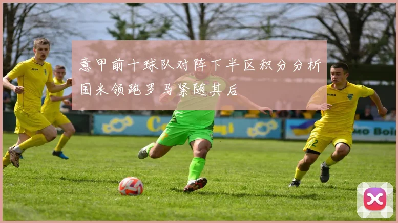 意甲前十球队对阵下半区积分分析国米领跑罗马紧随其后