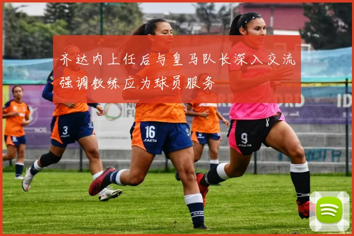 齐达内上任后与皇马队长深入交流强调教练应为球员服务
