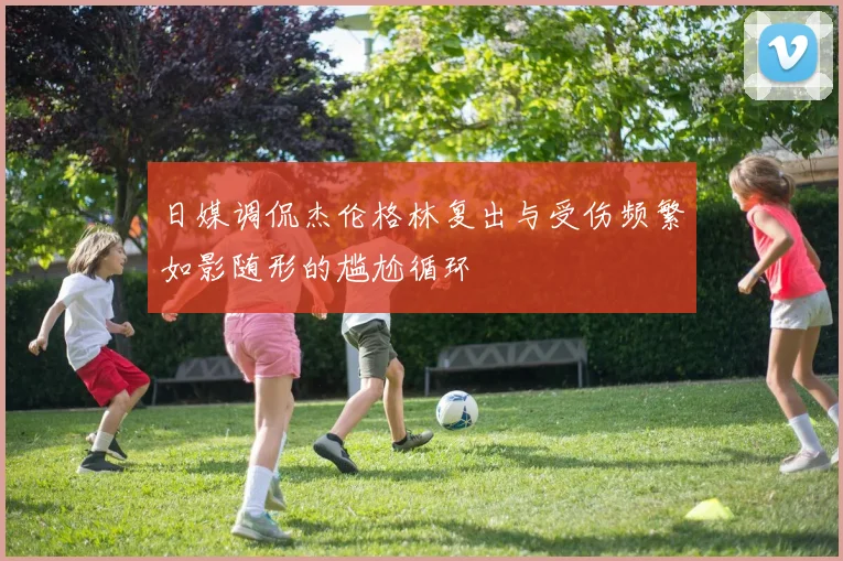 日媒调侃杰伦格林复出与受伤频繁如影随形的尴尬循环