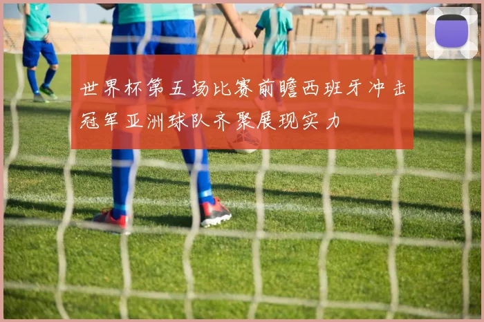 世界杯第五场比赛前瞻西班牙冲击冠军亚洲球队齐聚展现实力