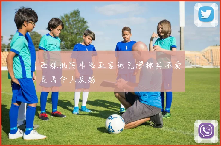 西媒批阿韦洛亚言论荒谬称其不爱皇马令人反感