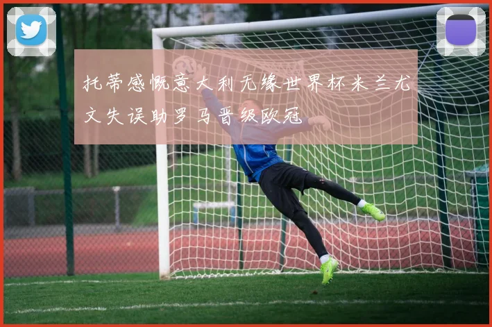 托蒂感慨意大利无缘世界杯米兰尤文失误助罗马晋级欧冠